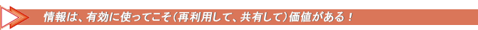 情報は、有効に使ってこそ（再利用して、共有して）価値がある！