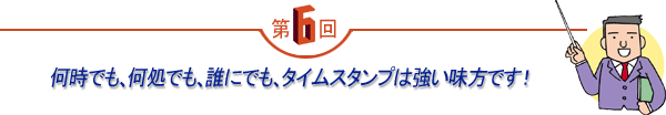 第6回 「何時でも、何処でも、誰にでも、タイムスタンプは強い味方です!」