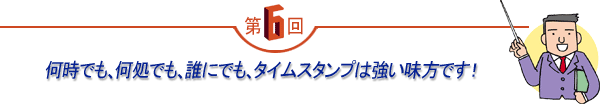 第6回 「何時でも、何処でも、誰にでも、タイムスタンプは強い味方です！」