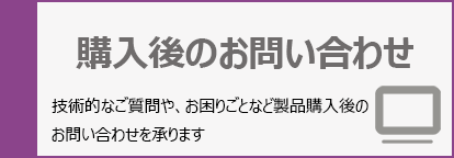 購入後のお問い合わせ:技術的なご質問や、お困りごとなど製品購入後のお問い合わせを承ります